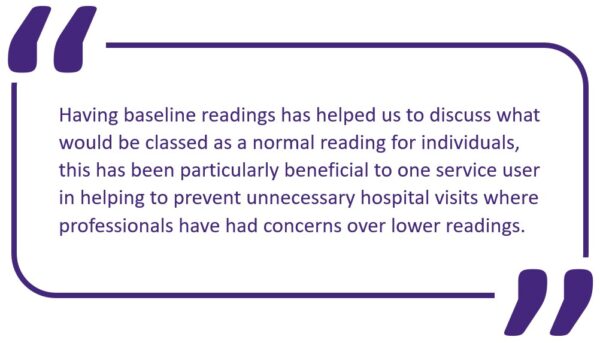 Purple speech bubble. Text inside reads: Having baseline readings has helped us to discuss what would be classed as a normal reading for individuals, this has been particularly beneficial to one service user in helping to prevent unnecessary hospital visits where professionals have had concerns over lower readings.